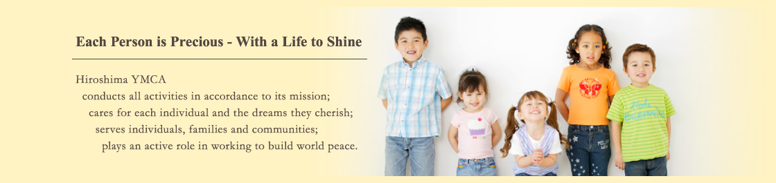 Each Person is Precious - With a Life to Shine Hiroshima YMCA conducts all activities in accordance to its mission; cares for each individual and the dreams they cherish; serves individuals, families and communities; plays an active role in working to build world peace.